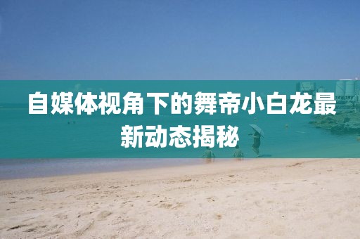 自媒体视角下的舞帝小白龙最新动态揭秘