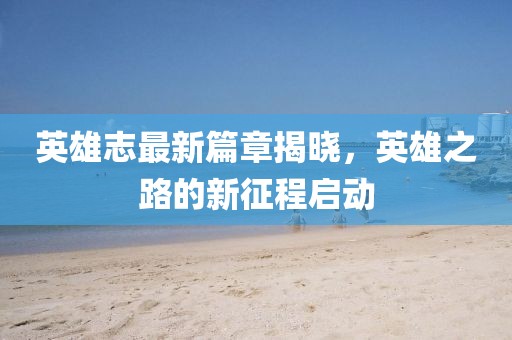 英雄志最新篇章揭晓，英雄之路的新征程启动