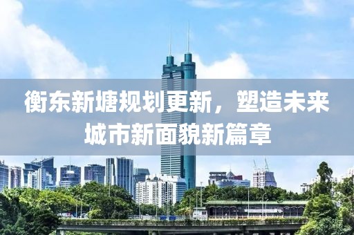 衡东新塘规划更新，塑造未来城市新面貌新篇章