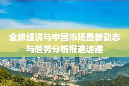 全球经济与中国市场最新动态与趋势分析报道速递