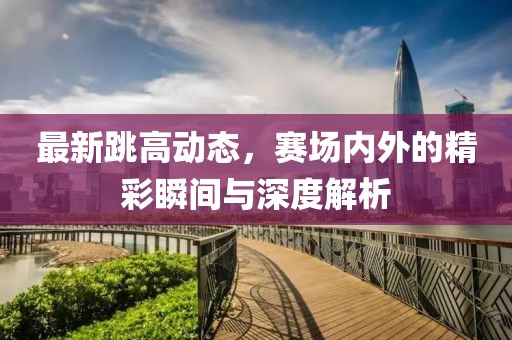 最新跳高动态，赛场内外的精彩瞬间与深度解析