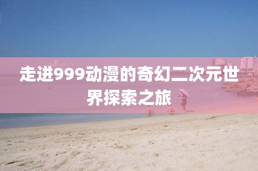 走进999动漫的奇幻二次元世界探索之旅