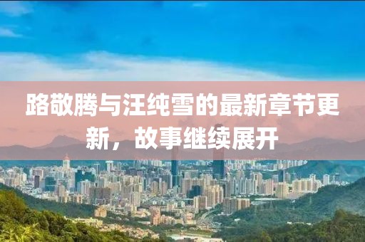 路敬腾与汪纯雪的最新章节更新，故事继续展开