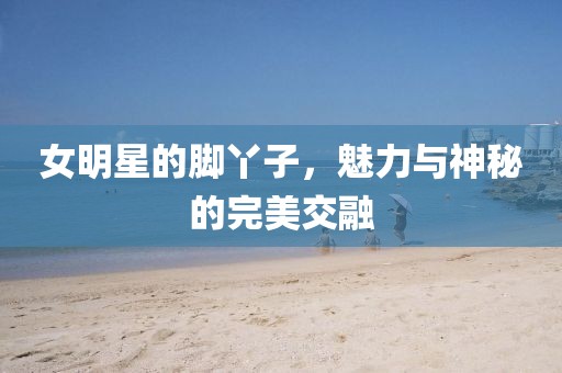 女明星的脚丫子，魅力与神秘的完美交融