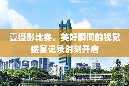 壹摄影比赛，美好瞬间的视觉盛宴记录时刻开启