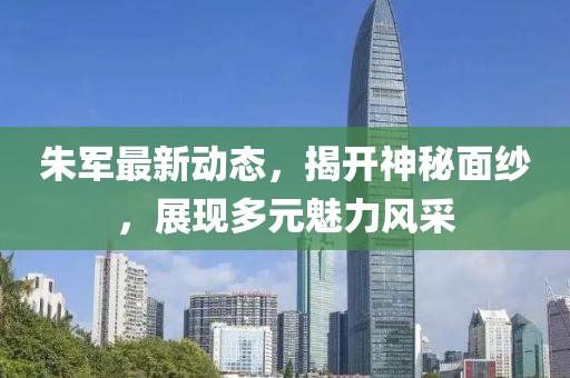 朱军最新动态，揭开神秘面纱，展现多元魅力风采