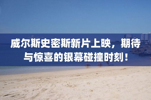 威尔斯史密斯新片上映，期待与惊喜的银幕碰撞时刻！