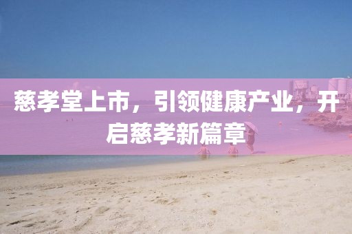 慈孝堂上市，引领健康产业，开启慈孝新篇章
