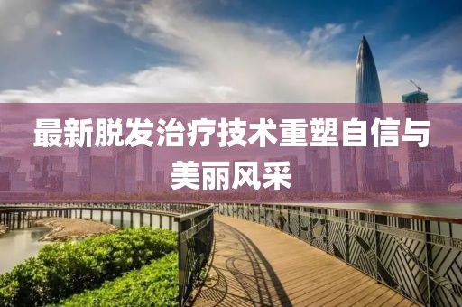 最新脱发治疗技术重塑自信与美丽风采