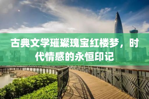 古典文学璀璨瑰宝红楼梦，时代情感的永恒印记