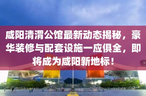 咸阳清渭公馆最新动态揭秘，豪华装修与配套设施一应俱全，即将成为咸阳新地标！