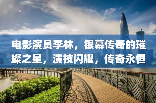 电影演员李林，银幕传奇的璀璨之星，演技闪耀，传奇永恒