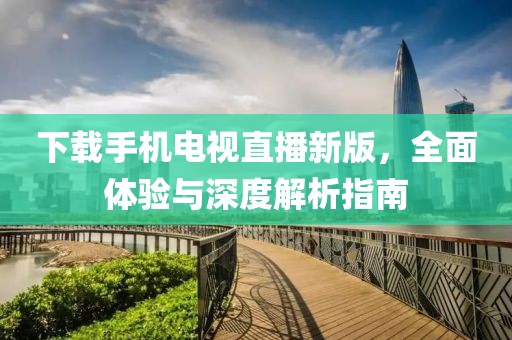 下载手机电视直播新版，全面体验与深度解析指南