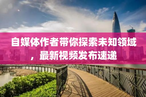 自媒体作者带你探索未知领域，最新视频发布速递