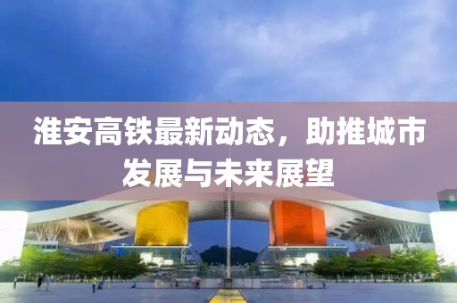 淮安高铁最新动态，助推城市发展与未来展望