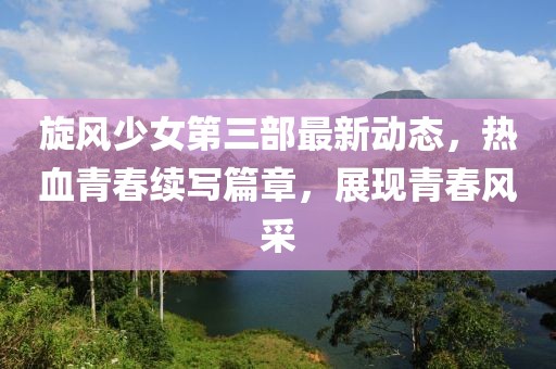 旋风少女第三部最新动态，热血青春续写篇章，展现青春风采