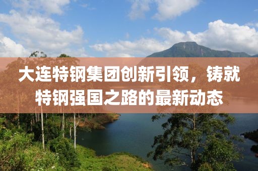 大连特钢集团创新引领，铸就特钢强国之路的最新动态