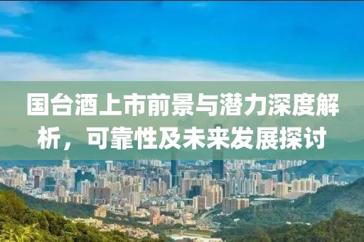 国台酒上市前景与潜力深度解析，可靠性及未来发展探讨