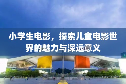小学生电影，探索儿童电影世界的魅力与深远意义
