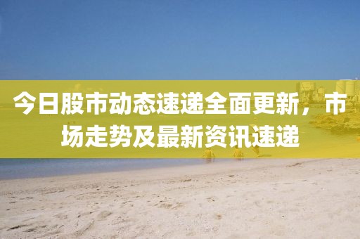 今日股市动态速递全面更新，市场走势及最新资讯速递