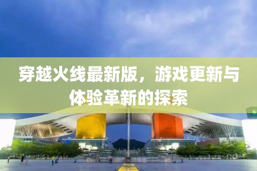 穿越火线最新版，游戏更新与体验革新的探索