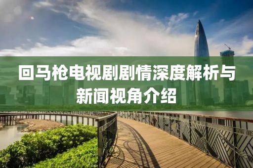 回马枪电视剧剧情深度解析与新闻视角介绍