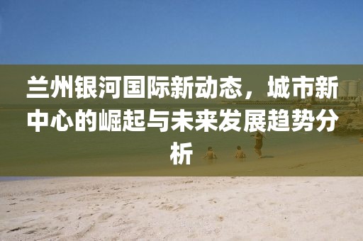 兰州银河国际新动态，城市新中心的崛起与未来发展趋势分析