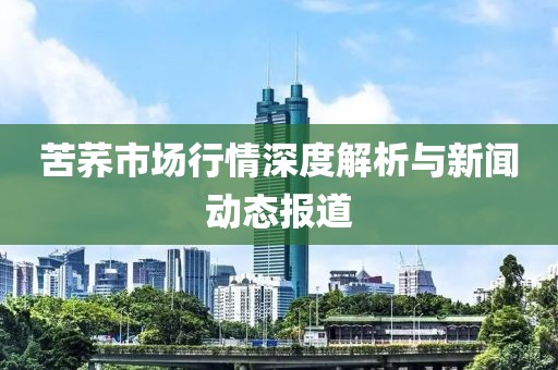 苦荞市场行情深度解析与新闻动态报道