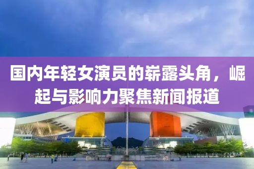 国内年轻女演员的崭露头角，崛起与影响力聚焦新闻报道