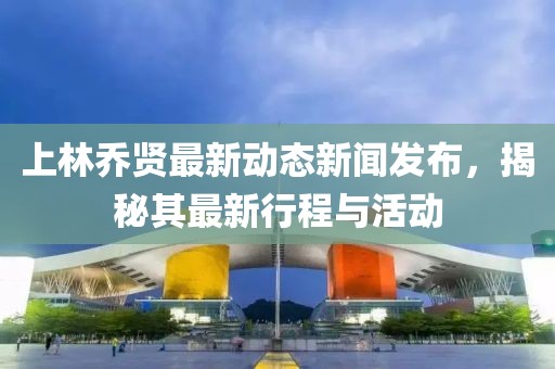 上林乔贤最新动态新闻发布，揭秘其最新行程与活动