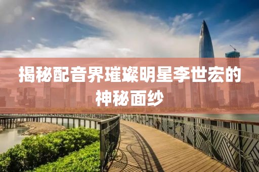 揭秘配音界璀璨明星李世宏的神秘面纱