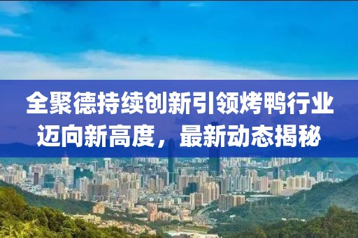 全聚德持续创新引领烤鸭行业迈向新高度，最新动态揭秘