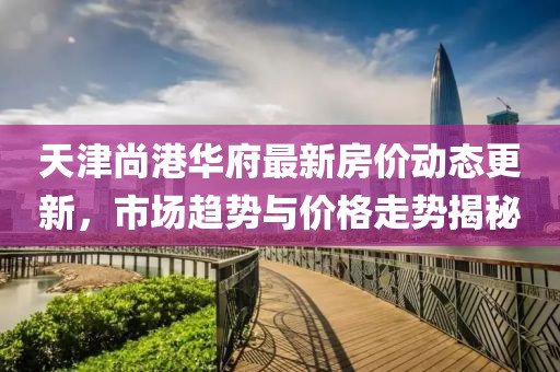 天津尚港华府最新房价动态更新，市场趋势与价格走势揭秘
