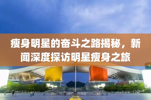 瘦身明星的奋斗之路揭秘，新闻深度探访明星瘦身之旅