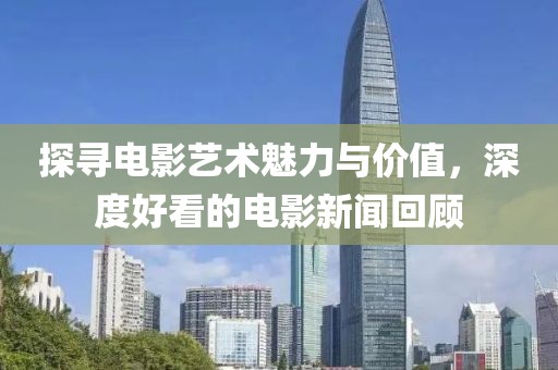 探寻电影艺术魅力与价值，深度好看的电影新闻回顾