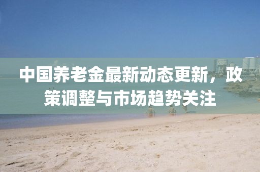 中国养老金最新动态更新，政策调整与市场趋势关注