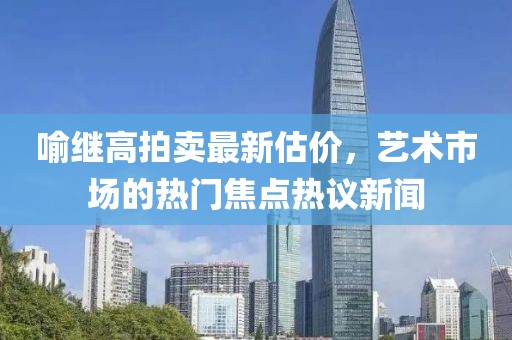 喻继高拍卖最新估价，艺术市场的热门焦点热议新闻