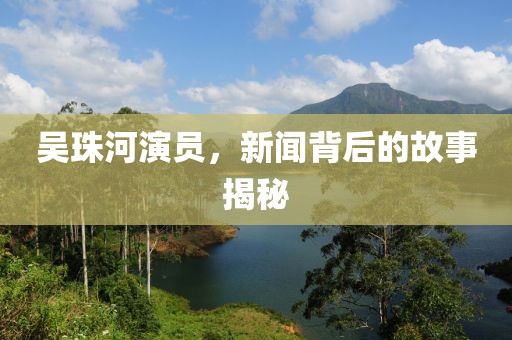 吴珠河演员，新闻背后的故事揭秘