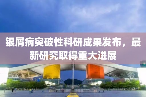 银屑病突破性科研成果发布，最新研究取得重大进展