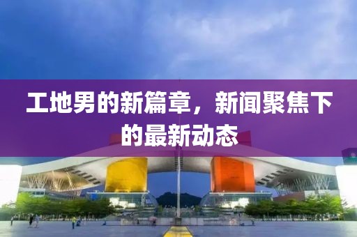 工地男的新篇章，新闻聚焦下的最新动态