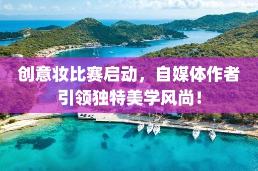 创意妆比赛启动，自媒体作者引领独特美学风尚！