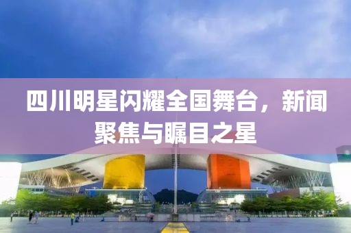 四川明星闪耀全国舞台，新闻聚焦与瞩目之星