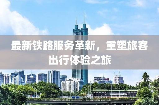 最新铁路服务革新，重塑旅客出行体验之旅