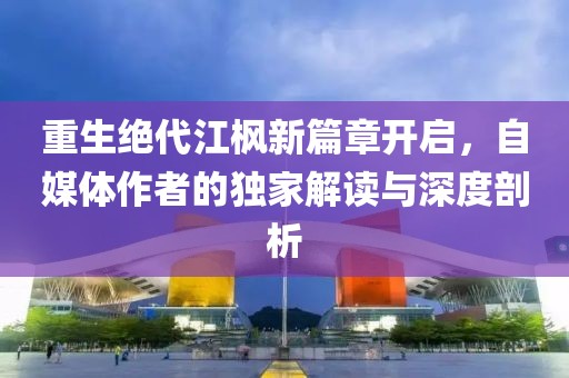 重生绝代江枫新篇章开启，自媒体作者的独家解读与深度剖析