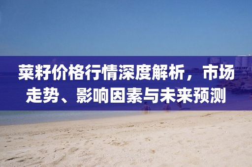 菜籽价格行情深度解析，市场走势、影响因素与未来预测