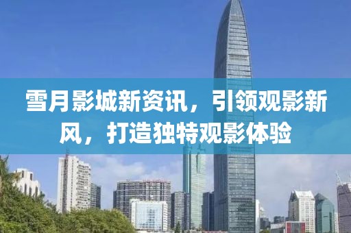 雪月影城新资讯，引领观影新风，打造独特观影体验