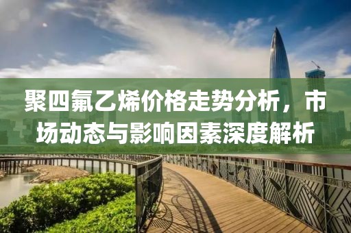 聚四氟乙烯价格走势分析，市场动态与影响因素深度解析