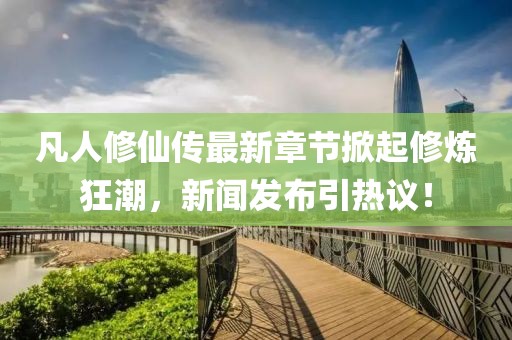 凡人修仙传最新章节掀起修炼狂潮，新闻发布引热议！