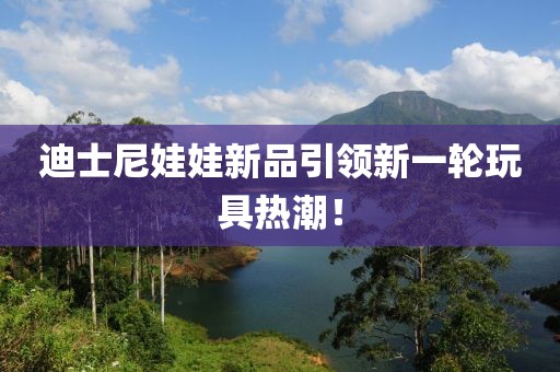 迪士尼娃娃新品引领新一轮玩具热潮！