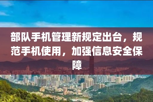 部队手机管理新规定出台，规范手机使用，加强信息安全保障